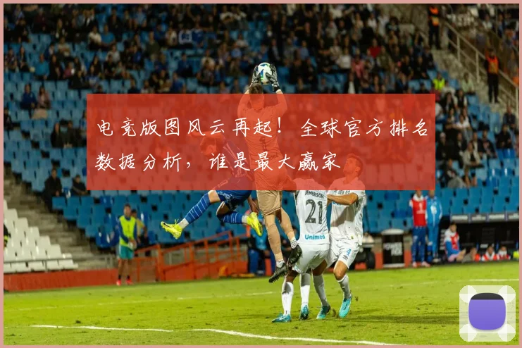 电竞版图风云再起！全球官方排名数据分析，谁是最大赢家