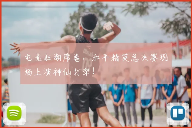 电竞狂潮席卷，和平精英总决赛现场上演神仙打架！