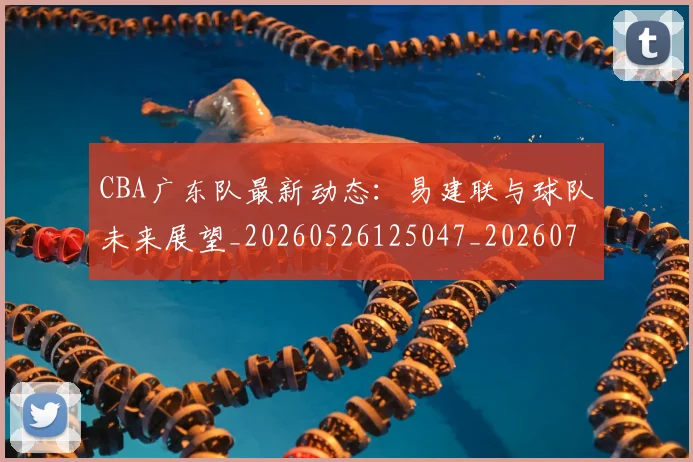 CBA广东队最新动态：易建联与球队未来展望_20260526125047_20260702035910