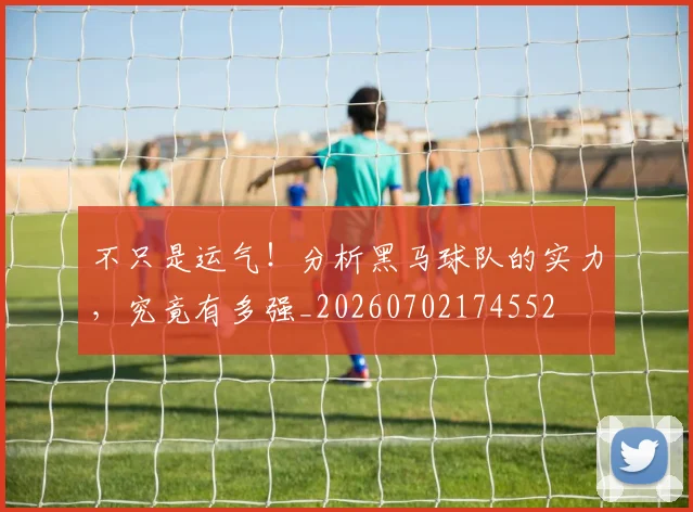 不只是运气！分析黑马球队的实力，究竟有多强_20260702174552