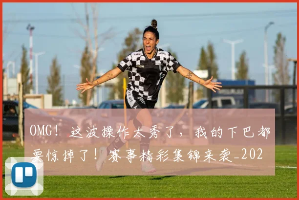OMG！这波操作太秀了，我的下巴都要惊掉了！赛事精彩集锦来袭_20260530143653