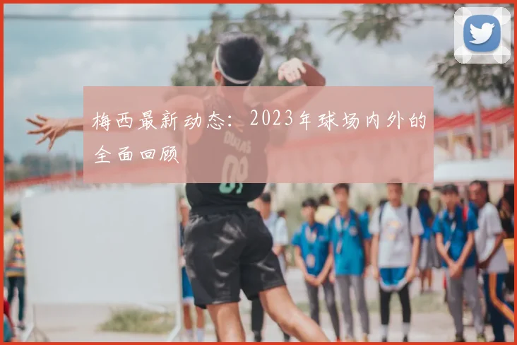 梅西最新动态：2023年球场内外的全面回顾