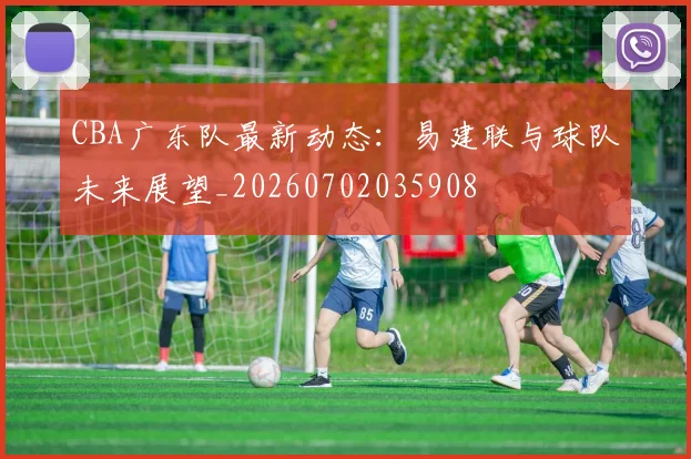 CBA广东队最新动态：易建联与球队未来展望_20260702035908