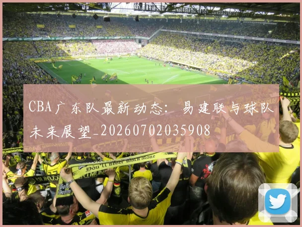 CBA广东队最新动态：易建联与球队未来展望_20260702035908