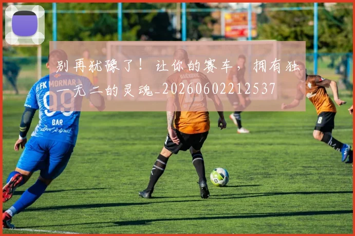 别再犹豫了！让你的赛车，拥有独一无二的灵魂_20260602212537