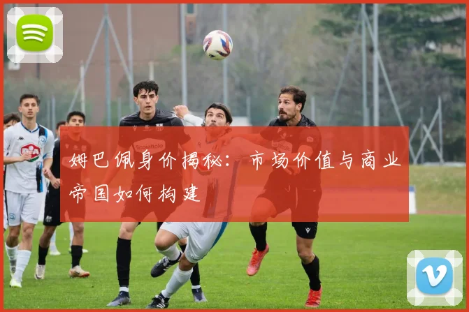 姆巴佩身价揭秘：市场价值与商业帝国如何构建