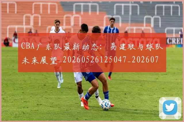 CBA广东队最新动态：易建联与球队未来展望_20260526125047_20260702035910