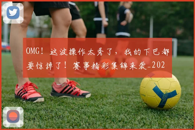 OMG！这波操作太秀了，我的下巴都要惊掉了！赛事精彩集锦来袭_20260530143653